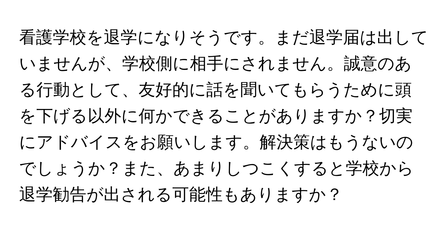 看護学校を退学になりそうです。まだ退学届は出していませんが、学校側に相手にされません。誠意のある行動として、友好的に話を聞いてもらうために頭を下げる以外に何かできることがありますか？切実にアドバイスをお願いします。解決策はもうないのでしょうか？また、あまりしつこくすると学校から退学勧告が出される可能性もありますか？