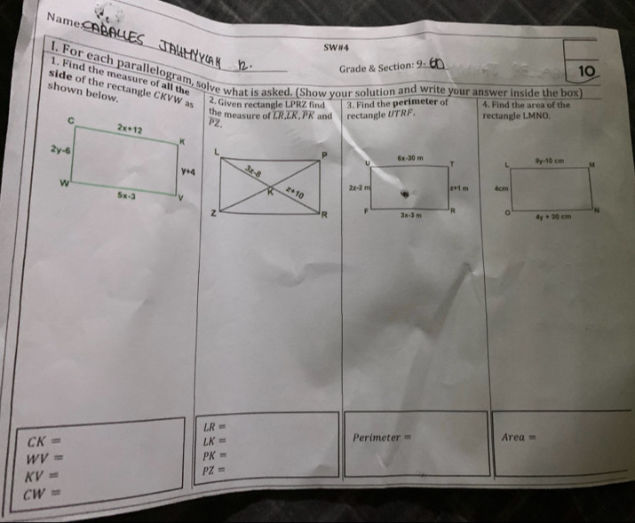 Name
_
SW#4
Grade & Section:
10
I. For each parallelogram, solve what is asked. (Show your solution and write your answer inside the box)
1. Find the measure of all the
side of the rectangle CKVW as
shown below. 2. Given rectangle LPRZ find 3. Find the perimeter of 4. Find the area of the
the measure of LR,LK.PK and
overline PZ rectangle UTRF. rectangle LMNO.

LR=
CK=
LK=
Pe rimeter= Area=
WV=
PK=
KV=
PZ=
CW=