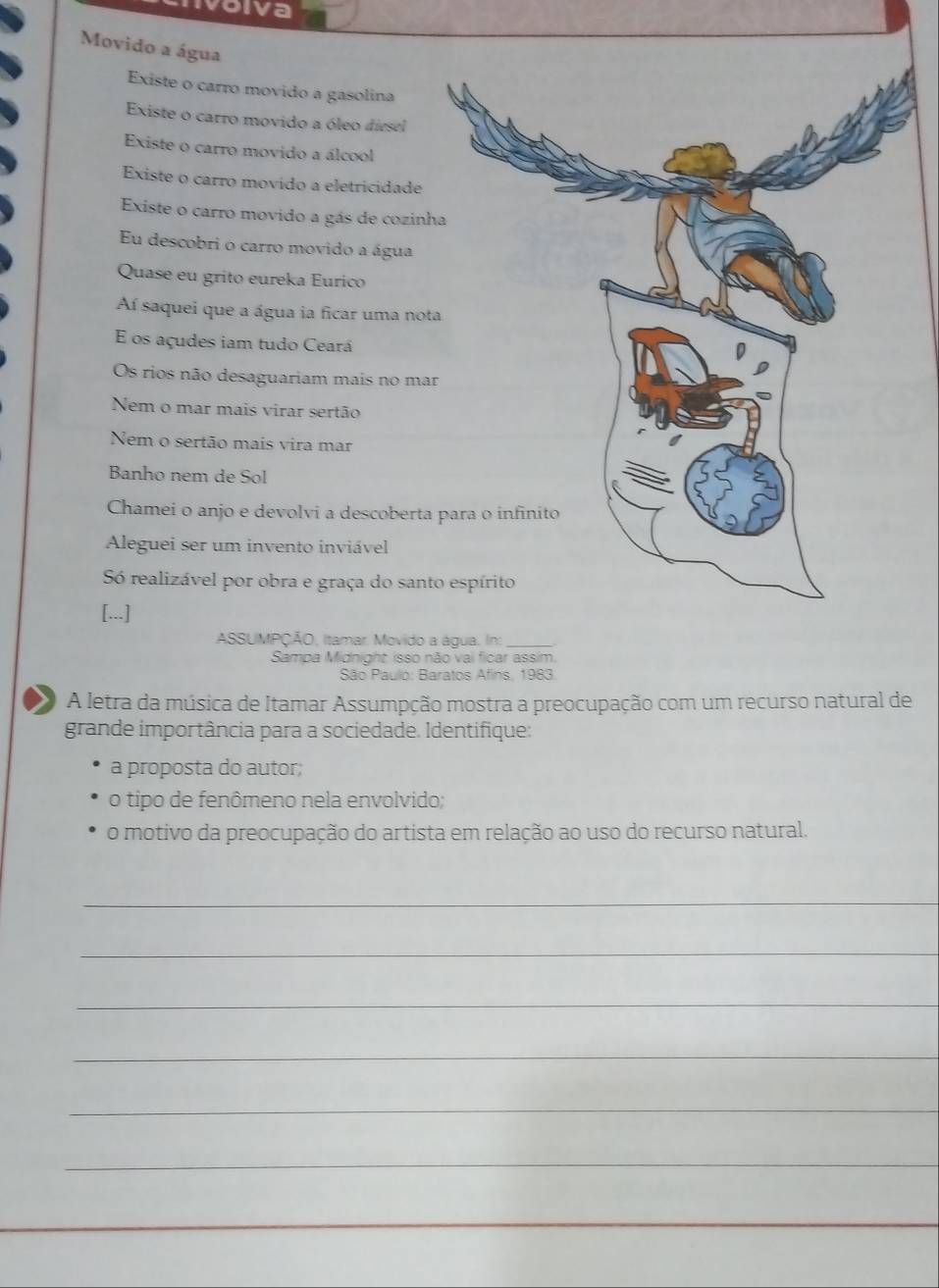 volva
Movido a água
Existe o carro movido a gasolina
Existe o carro movido a óleo diesel
Existe o carro movido a álcool
Existe o carro movido a eletricidade
Existe o carro movido a gás de cozinh
Eu descobri o carro movido a água
Quase eu grito eureka Eurico
Aí saquei que a água ia ficar uma not
E os açudes iam tudo Ceará
Os rios não desaguariam mais no mar
Nem o mar mais virar sertão
Nem o sertão mais vira mar
Banho nem de Sol
Chamei o anjo e devolvi a descoberta
Aleguei ser um invento inviável
S realizável por obra e graça do sant
[...]
ASSUMPÇÃO, Itamar. Movido a
Sampa Midnight isso n
São Paulo: Ba
A letra da música de Itamar Assumpção mostra a preocupação com um recurso natural de
grande importância para a sociedade. Identifique:
a proposta do autor;
o tipo de fenômeno nela envolvido;
o motivo da preocupação do artista em relação ao uso do recurso natural.
_
_
_
_
_
_