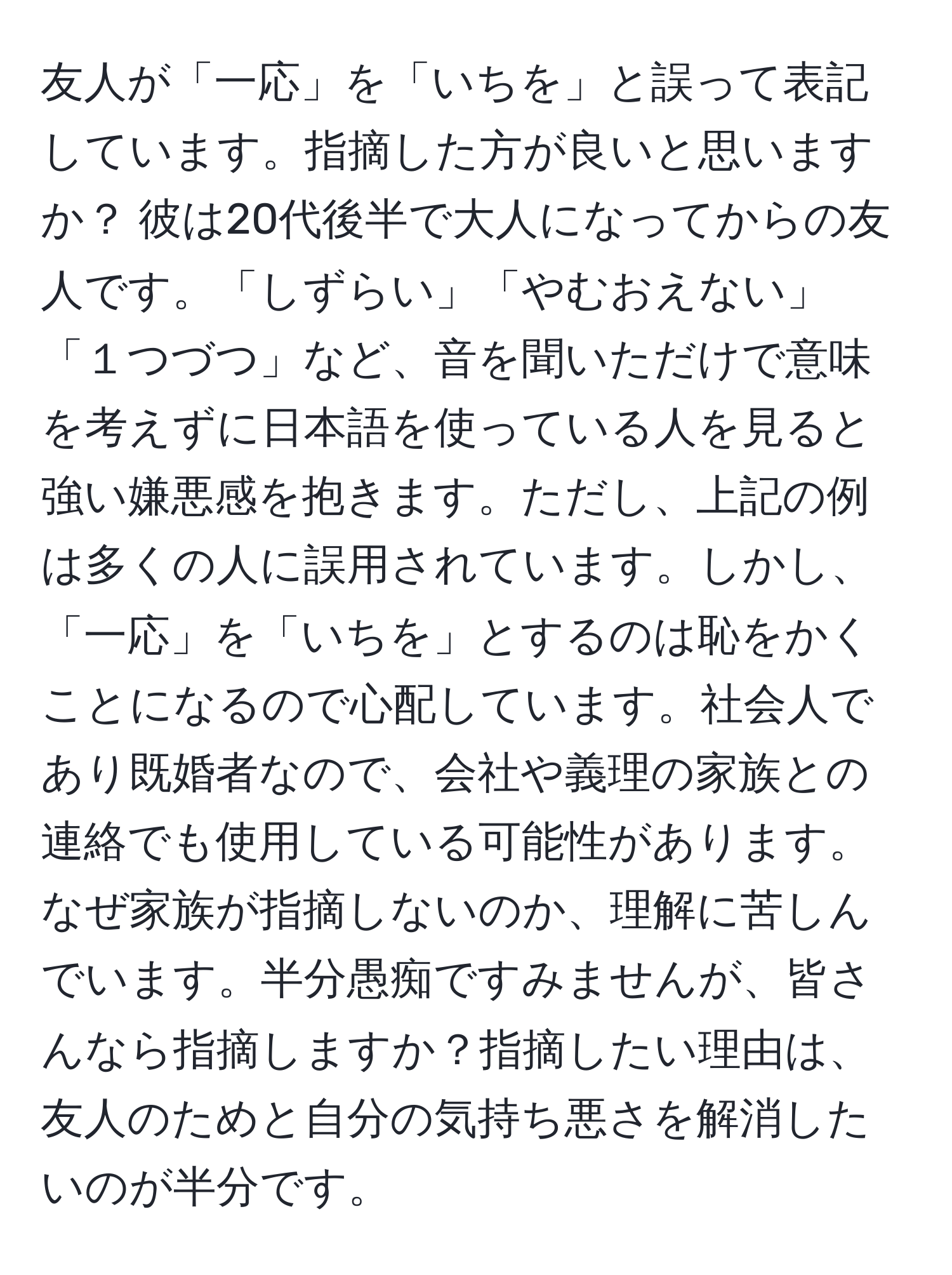 友人が「一応」を「いちを」と誤って表記しています。指摘した方が良いと思いますか？ 彼は20代後半で大人になってからの友人です。「しずらい」「やむおえない」「１つづつ」など、音を聞いただけで意味を考えずに日本語を使っている人を見ると強い嫌悪感を抱きます。ただし、上記の例は多くの人に誤用されています。しかし、「一応」を「いちを」とするのは恥をかくことになるので心配しています。社会人であり既婚者なので、会社や義理の家族との連絡でも使用している可能性があります。なぜ家族が指摘しないのか、理解に苦しんでいます。半分愚痴ですみませんが、皆さんなら指摘しますか？指摘したい理由は、友人のためと自分の気持ち悪さを解消したいのが半分です。