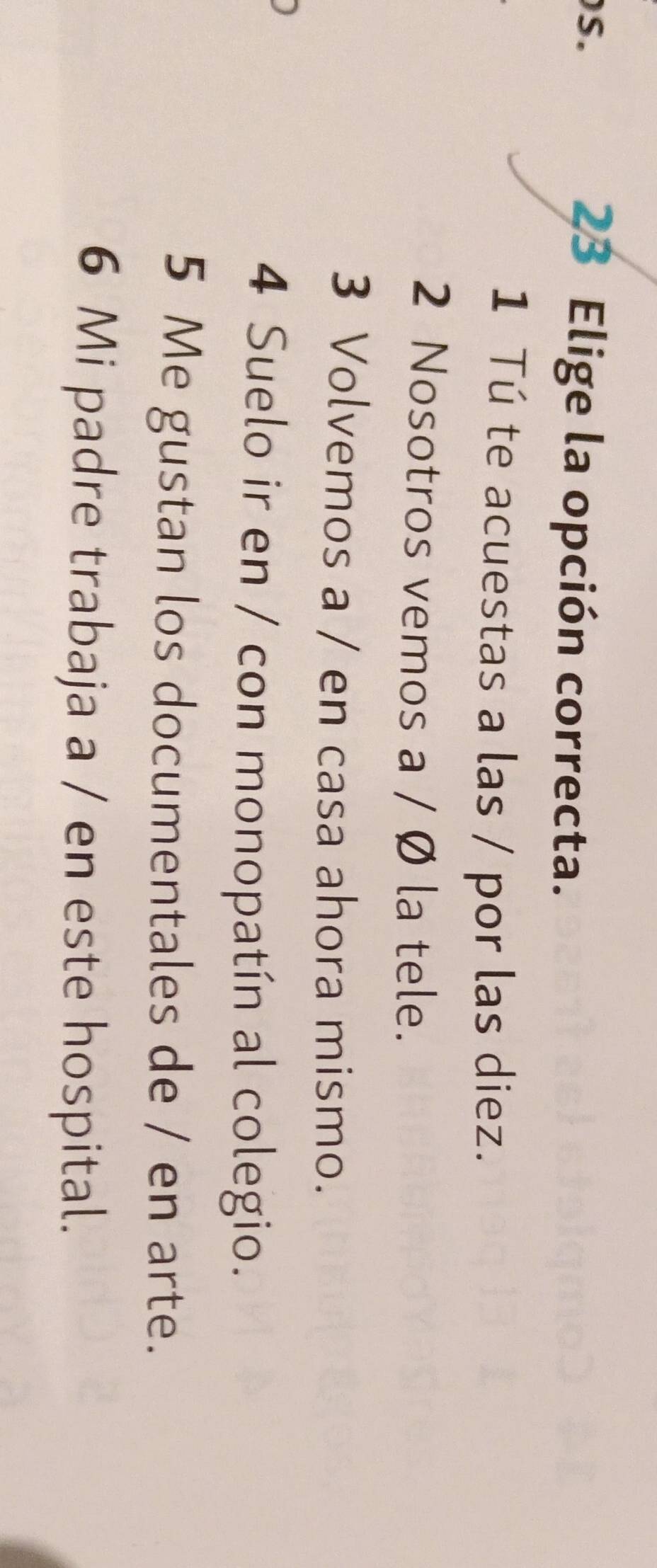 Elige la opción correcta.
1 Tú te acuestas a las / por las diez.
2 Nosotros vemos a / Ø la tele.
3 Volvemos a / en casa ahora mismo.
4 Suelo ir en / con monopatín al colegio.
5 Me gustan los documentales de / en arte.
6 Mi padre trabaja a / en este hospital.