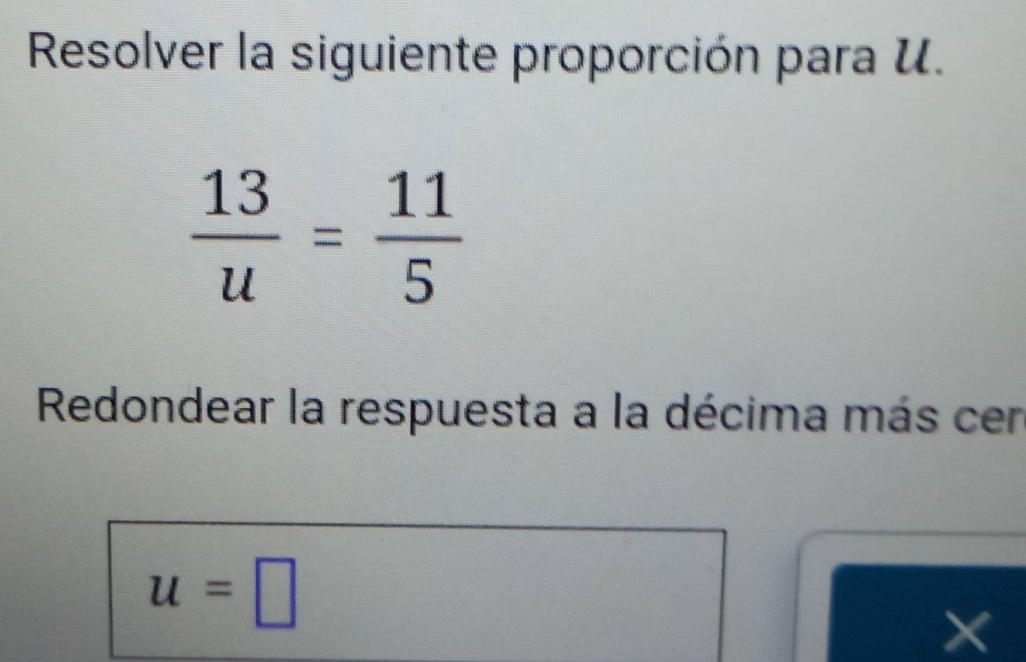 Resolver la siguiente proporción para U.
 13/u = 11/5 
Redondear la respuesta a la décima más cen
u=□
×