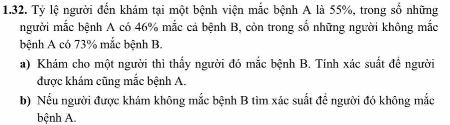 Tỷ lệ người đến khám tại một bệnh viện mắc bệnh A là 55%, trong số những 
người mắc bệnh A có 46% mắc cả bệnh B, còn trong số những người không mắc 
bệnh A có 73% mắc bệnh B. 
a) Khám cho một người thì thấy người đó mắc bệnh B. Tính xác suất để người 
được khám cũng mắc bệnh A. 
b) Nếu người được khám không mắc bệnh B tìm xác suất để người đó không mắc 
bệnh A.