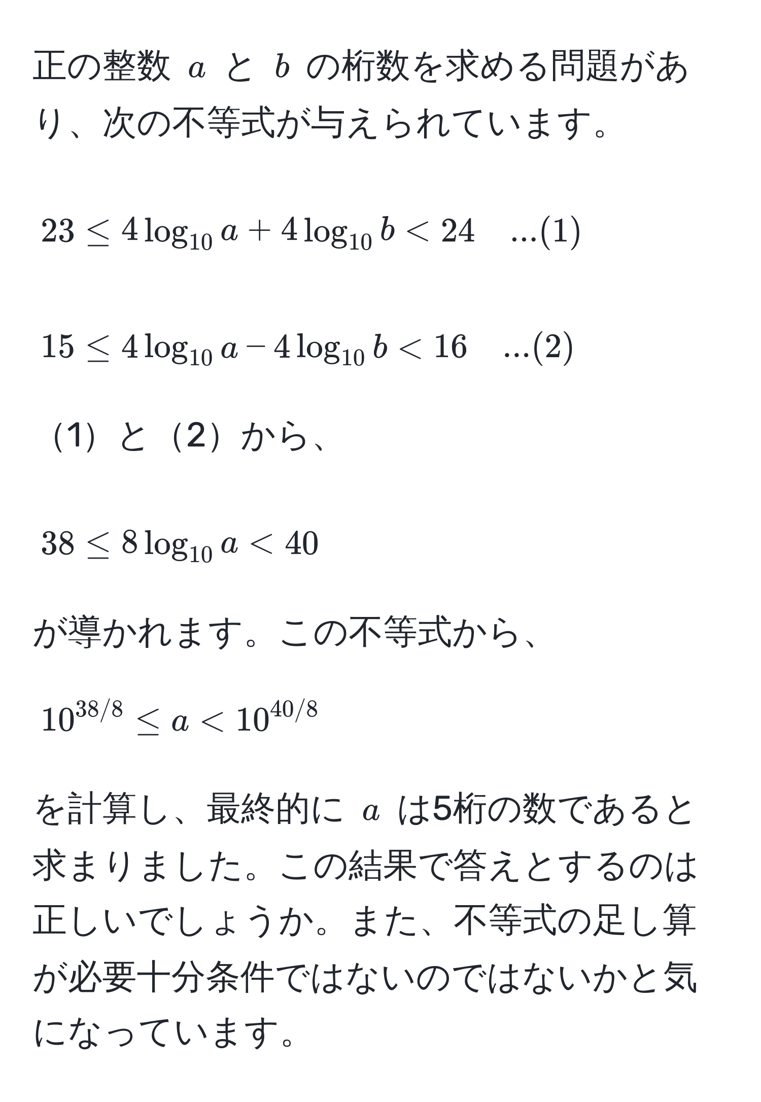 正の整数 ( a ) と ( b ) の桁数を求める問題があり、次の不等式が与えられています。[
23 ≤ 4 log_10 a + 4 log_10 b < 24 quad ... (1)
]
[
15 ≤ 4 log_10 a - 4 log_10 b < 16 quad ... (2)
]
1と2から、
[
38 ≤ 8 log_10 a < 40
]
が導かれます。この不等式から、[
10^(38/8) ≤ a < 10^(40/8)
]
を計算し、最終的に ( a ) は5桁の数であると求まりました。この結果で答えとするのは正しいでしょうか。また、不等式の足し算が必要十分条件ではないのではないかと気になっています。