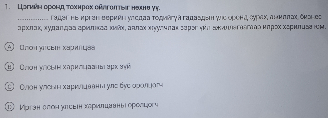 Цэгийη оронд τΤохирох ойлголτыег нθхнθ γγ.
_гэдэг нь иргэн θθрийн улсдаа Τθдийгγй гадаадын улс оронд сурах, ажиллах, бизнес
эрхлэх, худалдаа арилжκаа хийх, аялах жуулчлах зэрэг γйл ажиллагаагаар илрэх харилцаа юм.
Α Олон улсьен харилцаа
В Олон улсьн харилцааны эрх зγй
С Олон улсьн харилцаань улс бус оролцог
РИргэн олон улсьн харилцаань оролцогч