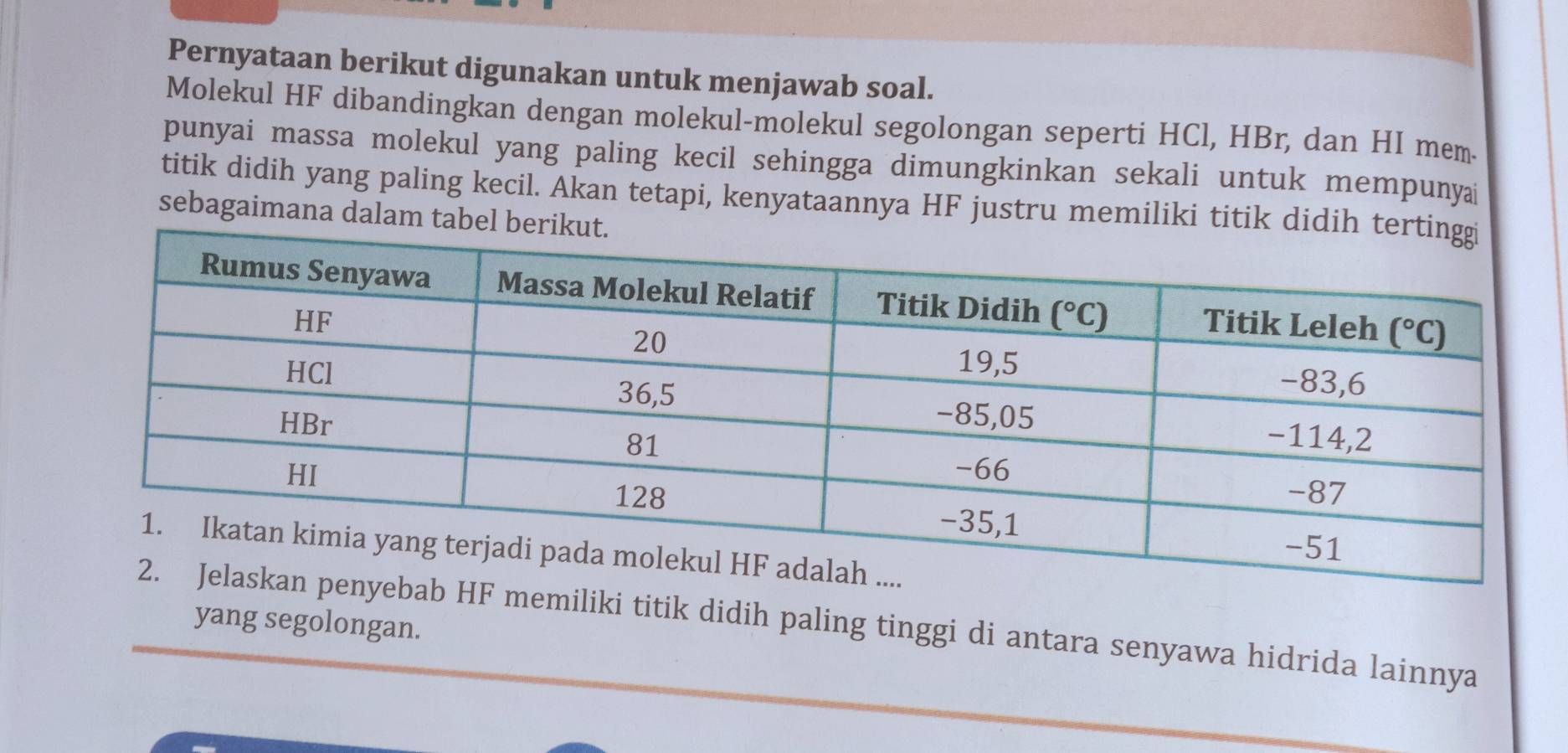 Pernyataan berikut digunakan untuk menjawab soal.
Molekul HF dibandingkan dengan molekul-molekul segolongan seperti HCl, HBr, dan HI mem.
punyai massa molekul yang paling kecil sehingga dimungkinkan sekali untuk mempunyai
titik didih yang paling kecil. Akan tetapi, kenyataannya HF justru memiliki titik did
sebagaimana dalam tabel 
yang segolongan.
ebab HF memiliki titik didih paling tinggi di antara senyawa hidrida lainnya