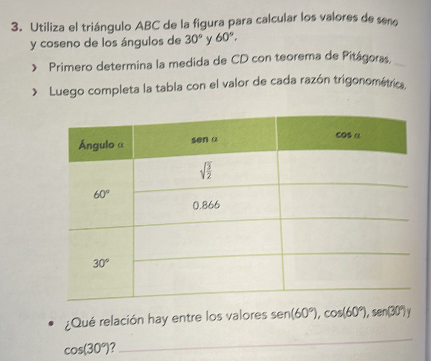 Utiliza el triángulo ABC de la figura para calcular los valores de seño
y coseno de los ángulos de 30° y 60°,
Primero determina la medida de CD con teorema de Pitágoras._
Luego completa la tabla con el valor de cada razón trigonométrica,
¿Qué relación hay entre los valores sen (60°),cos (60°),sen (30°)y
cos (30°)
_