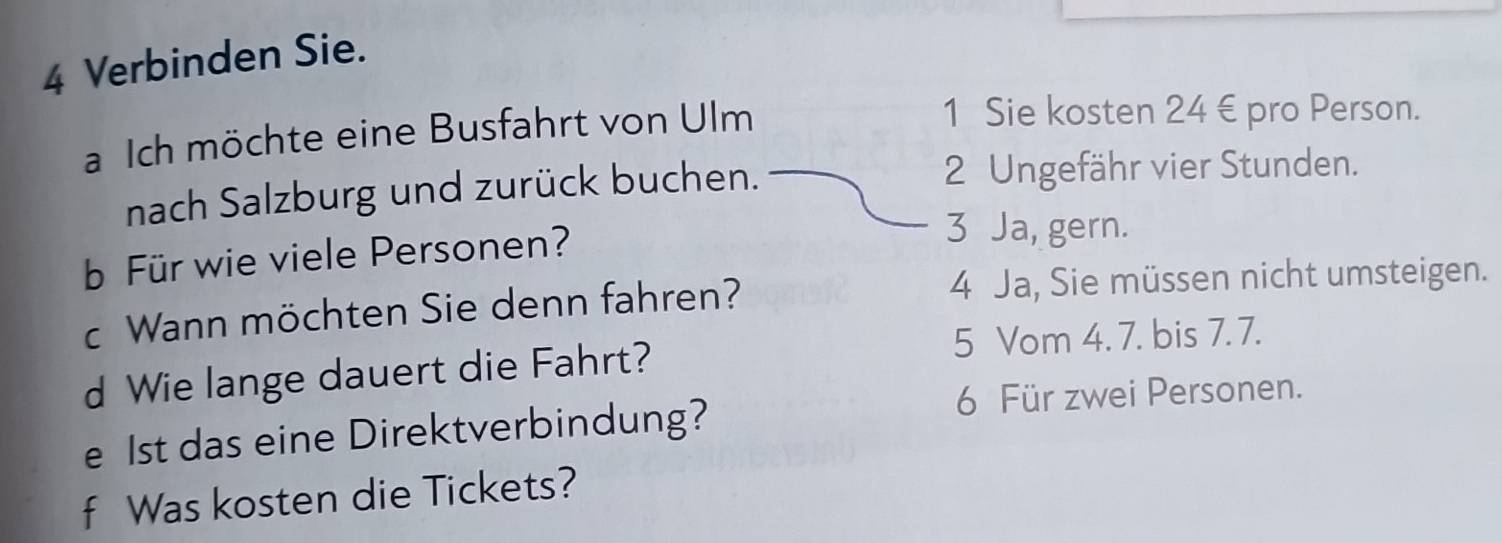 Verbinden Sie.
a Ich möchte eine Busfahrt von Ulm
1 Sie kosten 24 € pro Person.
nach Salzburg und zurück buchen. 2 Ungefähr vier Stunden.
b Für wie viele Personen?
3 Ja, gern.
c Wann möchten Sie denn fahren?
4 Ja, Sie müssen nicht umsteigen.
d Wie lange dauert die Fahrt?
5 Vom 4. 7. bis 7. 7.
e 1st das eine Direktverbindung?
6 Für zwei Personen.
f Was kosten die Tickets?