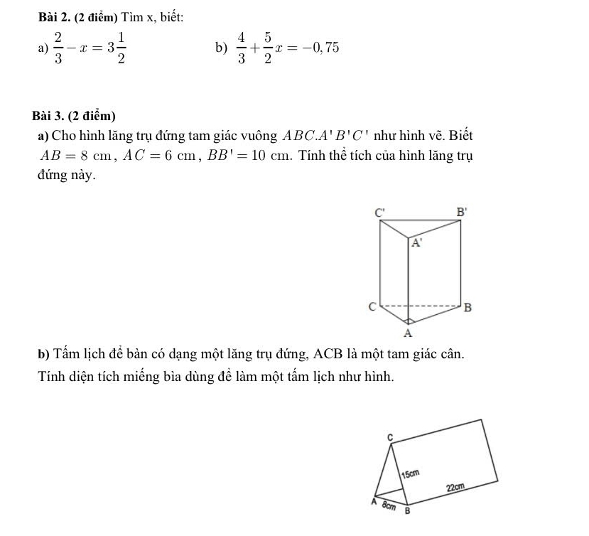 Tìm x, biết:
a)  2/3 -x=3 1/2   4/3 + 5/2 x=-0,75
b)
Bài 3. (2 điểm)
a) Cho hình lăng trụ đứng tam giác vuông. ABC.A'B'C' như hình vẽ. Biết
AB=8cm,AC=6cm,BB'=10cm 1. Tính thể tích của hình lăng trụ
đứng này.
b) Tấm lịch để bàn có dạng một lăng trụ đứng, ACB là một tam giác cân.
Tính diện tích miếng bìa dùng để làm một tấm lịch như hình.