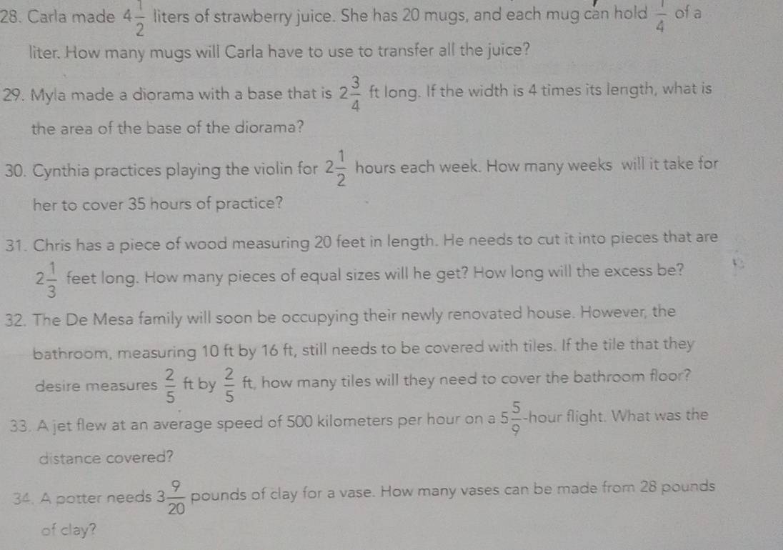 Carla made 4 1/2  liters of strawberry juice. She has 20 mugs, and each mug can hold  1/4  of a 
liter. How many mugs will Carla have to use to transfer all the juice? 
29. Myla made a diorama with a base that is 2 3/4  ft long. If the width is 4 times its length, what is 
the area of the base of the diorama? 
L 
30. Cynthia practices playing the violin for 2 1/2  x_□  hours each week. How many weeks will it take for 
her to cover 35 hours of practice? 
31. Chris has a piece of wood measuring 20 feet in length. He needs to cut it into pieces that are
2 1/3  feet long. How many pieces of equal sizes will he get? How long will the excess be? 
32. The De Mesa family will soon be occupying their newly renovated house. However, the 
bathroom, measuring 10 ft by 16 ft, still needs to be covered with tiles. If the tile that they 
desire measures  2/5  ft by  2/5 ft t, how many tiles will they need to cover the bathroom floor? 
33. A jet flew at an average speed of 500 kilometers per hour on a 5 5/9  -hour flight. What was the 
distance covered? 
34. A potter needs 3 9/20  pounds of clay for a vase. How many vases can be made from 28 pounds
of clay?
