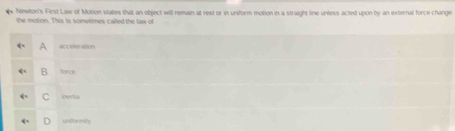 Newton's First Law of Motion states that an object will remain at rest or in uniform motion in a straight line unless acted upon by an external force change
the motion. This is sometimes called the law of
A acceleration
B force
C inertia
uniformity