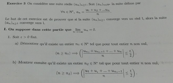 On considère une suite réelle (u_n)_n≥ 1. Soit (a_n)_n∈ N^*la : suite définie par
forall n∈ N^*, a_n=frac u_1+u_2+...u_nn. 
Le but de cet exercice est de prouver que si la suite (u_n)_n≥  converge vers un réel l, alors la suite
(a_n)_n≥ 1 converge vers l. 
I. On suppose dans cette partie que limlimits _nto +∈fty u_n=0. 
1. Soit varepsilon >0 fixé. 
a) Démontrer qu'il existe un entier n_1∈ N^* tel que pour tout entier n non nul,
(n≥ n_1)Rightarrow (|frac u_n_1+u_n_1+1+...+u_nn|≤  varepsilon /2 ). 
b) Montrer ensuite qu’il existe un entier n_2∈ N^* tel que pour tout entier n non nul,
(n≥ n_2)Rightarrow (|frac u_1+u_2+...+u_n_1-1n|≤  varepsilon /2 ).