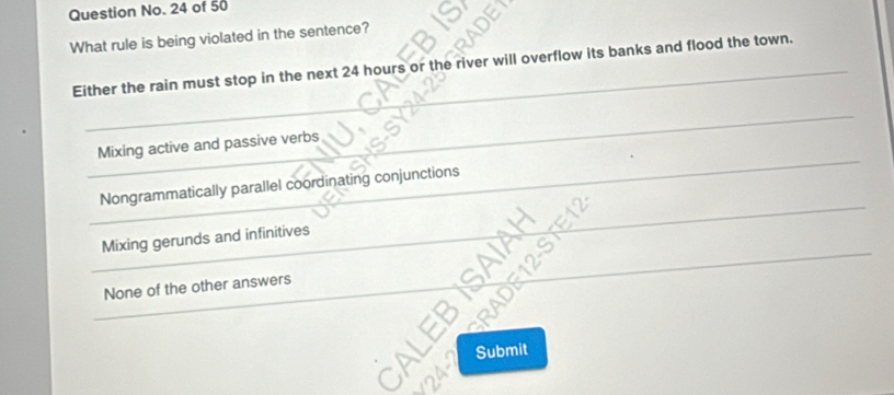 Question No. 24 of 50
What rule is being violated in the sentence?
Either the rain must stop in the next 24 hours or the river will overflow its banks and flood the town.
Mixing active and passive verbs
_
Nongrammatically parallel coordinating conjunctions
_
Mixing gerunds and infinitives
_
_
None of the other answers
_
a Submit