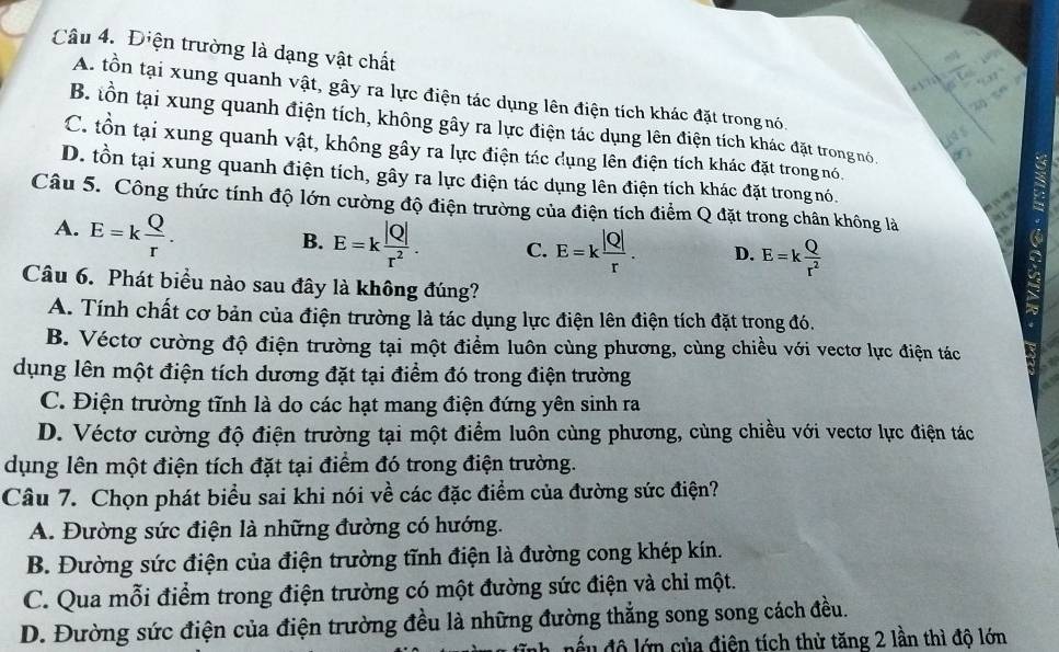 Điện trường là dạng vật chất
153°
2n-5n
A. tồn tại xung quanh vật, gây ra lực điện tác dụng lên điện tích khác đặt trong nó.
B. tồn tại xung quanh điện tích, không gây ra lực điện tác dụng lên điện tích khác đặt trongnó.
C. tồn tại xung quanh vật, không gây ra lực điện tác dụng lên điện tích khác đặt trong nó.
D. tồn tại xung quanh điện tích, gây ra lực điện tác dụng lên điện tích khác đặt trong nó.
Câu 5. Công thức tính độ lớn cường độ điện trường của điện tích điểm Q đặt trong chân không là
A. E=k Q/r .
B. E=k |Q|/r^2 . C. E=k |Q|/r . D. E=k Q/r^2 
Câu 6. Phát biểu nào sau đây là không đúng?
A. Tính chất cơ bản của điện trường là tác dụng lực điện lên điện tích đặt trong đó.
B. Véctơ cường độ điện trường tại một điểm luôn cùng phương, cùng chiều với vectơ lực điện tác
dụng lên một điện tích dương đặt tại điểm đó trong điện trường
C. Điện trường tĩnh là do các hạt mang điện đứng yên sinh ra
D. Véctơ cường độ điện trường tại một điểm luôn cùng phương, cùng chiều với vectơ lực điện tác
dụng lên một điện tích đặt tại điểm đó trong điện trường.
Câu 7. Chọn phát biểu sai khi nói về các đặc điểm của đường sức điện?
A. Đường sức điện là những đường có hướng.
B. Đường sức điện của điện trường tĩnh điện là đường cong khép kín.
C. Qua mỗi điểm trong điện trường có một đường sức điện và chỉ một.
D. Đường sức điện của điện trường đều là những đường thẳng song song cách đều.
độ lớn của điện tích thử tăng 2 lần thì độ lớn
