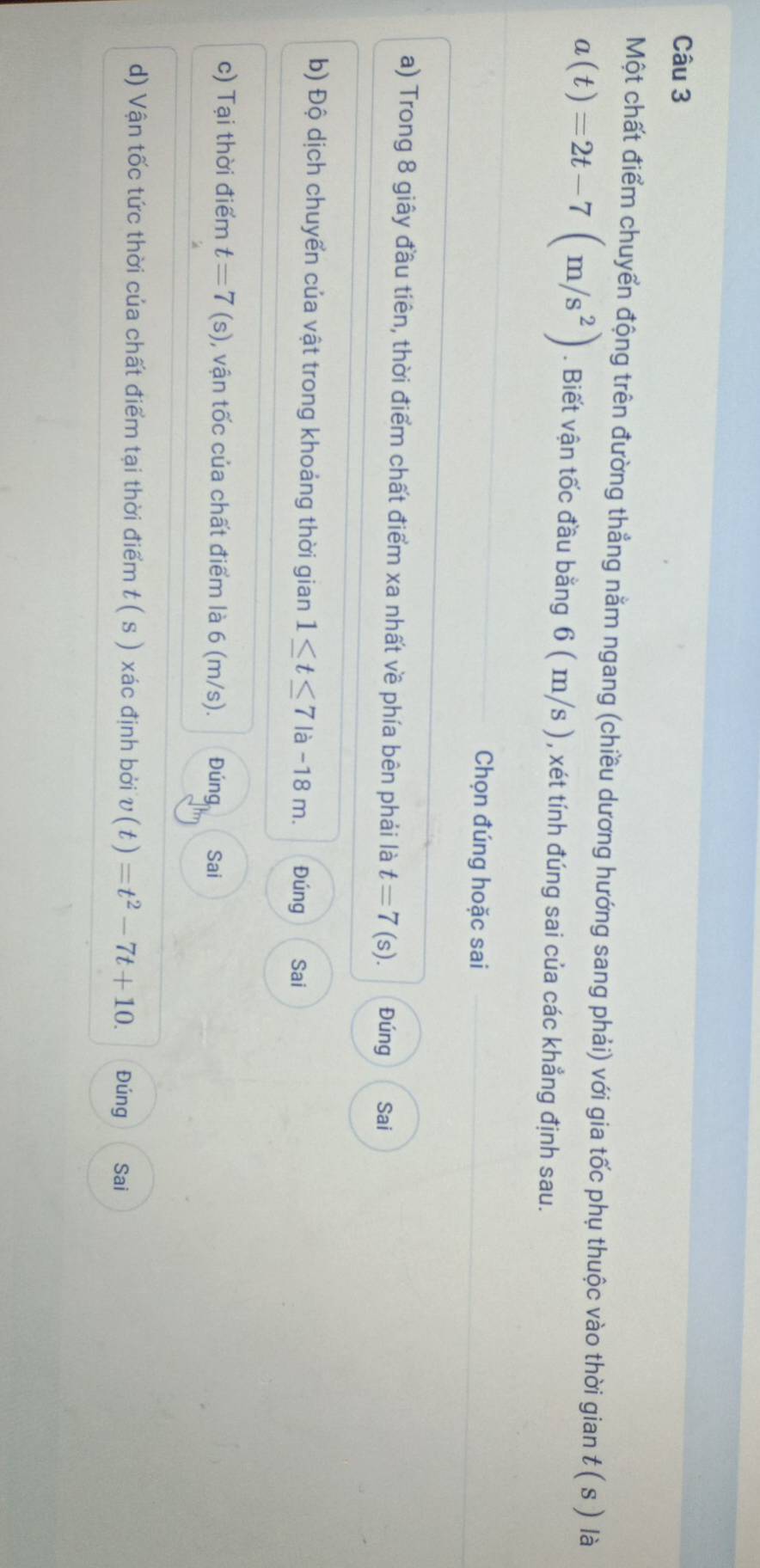 Một chất điểm chuyển động trên đường thẳng nằm ngang (chiều dương hướng sang phải) với gia tốc phụ thuộc vào thời gian t(s) là
a(t)=2t-7(m/s^2). Biết vận tốc đầu bằng 6 ( m/s ), xét tính đúng sai của các khẳng định sau.
Chọn đúng hoặc sai
a) Trong 8 giây đầu tiên, thời điểm chất điểm xa nhất về phía bên phải là t=7 (s). Đúng Sai
b) Độ dịch chuyển của vật trong khoảng thời gian 1≤ t≤ 7 là -18 m. Đúng Sai
c) Tại thời điểm t=7(s) , vận tốc của chất điểm là 6 (m/s). Đúng Sai
d) Vận tốc tức thời của chất điểm tại thời điểm t ( s ) xác định bởi v(t)=t^2-7t+10. Đúng Sai