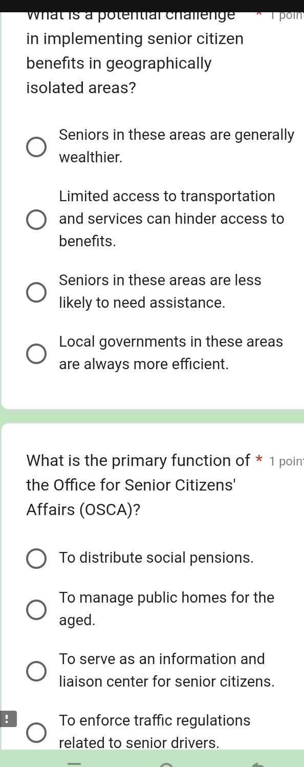 What is a potential challenge T poln
in implementing senior citizen
benefits in geographically
isolated areas?
Seniors in these areas are generally
wealthier.
Limited access to transportation
and services can hinder access to
benefits.
Seniors in these areas are less
likely to need assistance.
Local governments in these areas
are always more efficient.
What is the primary function of * 1 poin
the Office for Senior Citizens'
Affairs (OSCA)?
To distribute social pensions.
To manage public homes for the
aged.
To serve as an information and
liaison center for senior citizens.
! To enforce traffic regulations
related to senior drivers.