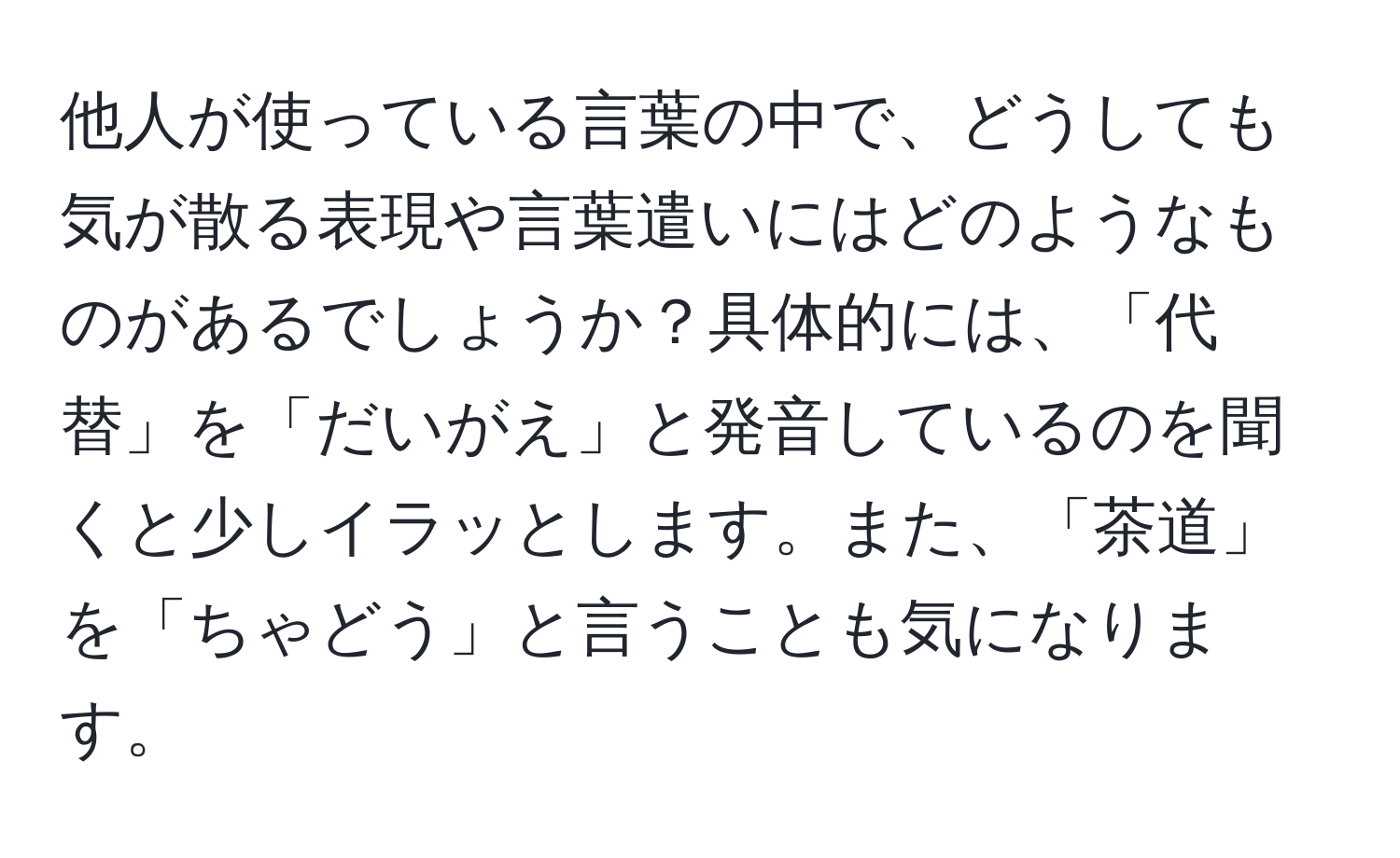 他人が使っている言葉の中で、どうしても気が散る表現や言葉遣いにはどのようなものがあるでしょうか？具体的には、「代替」を「だいがえ」と発音しているのを聞くと少しイラッとします。また、「茶道」を「ちゃどう」と言うことも気になります。