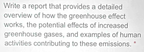 Write a report that provides a detailed 
overview of how the greenhouse effect 
works, the potential effects of increased 
greenhouse gases, and examples of human 
activities contributing to these emissions. *