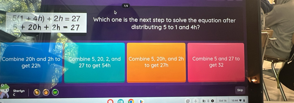 5(1+4h)+2h=27 Which one is the next step to solve the equation after
5+20h+2h=27 distributing 5 to 1 and 4h?
Combine 20h and 2h to Combine 5, 20, 2, and Combine 5, 20h, and 2h Combine 5 and 27 to
get 22h 27 to get 54h to get 27h get 32
Sherlyn Skip
C
Oct 16