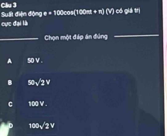 Suất điện động e=100cos (100π t+π ) (v) có giá trị
cực đại là
_Chọn một đáp án đúng_
_
A 50 V.
B 50sqrt(2)V
C 100 V.
D 100sqrt(2)V