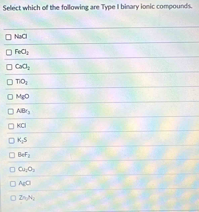 Select which of the following are Type I binary ionic compounds.
NaCl
FeCl_2
CaCl_2
TiO_2
MgO
AlBr_3
KCI
K_2S
BeF_2
Cu_2O_3
AgCl
Zn_3N_2