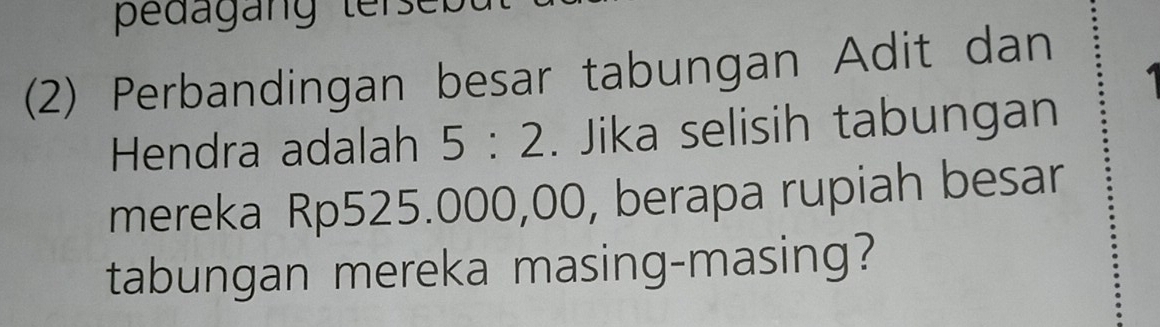 pedagang terse 
(2) Perbandingan besar tabungan Adit dan 
Hendra adalah 5:2. Jika selisih tabungan 
mereka Rp525.000,00, berapa rupiah besar 
tabungan mereka masing-masing?