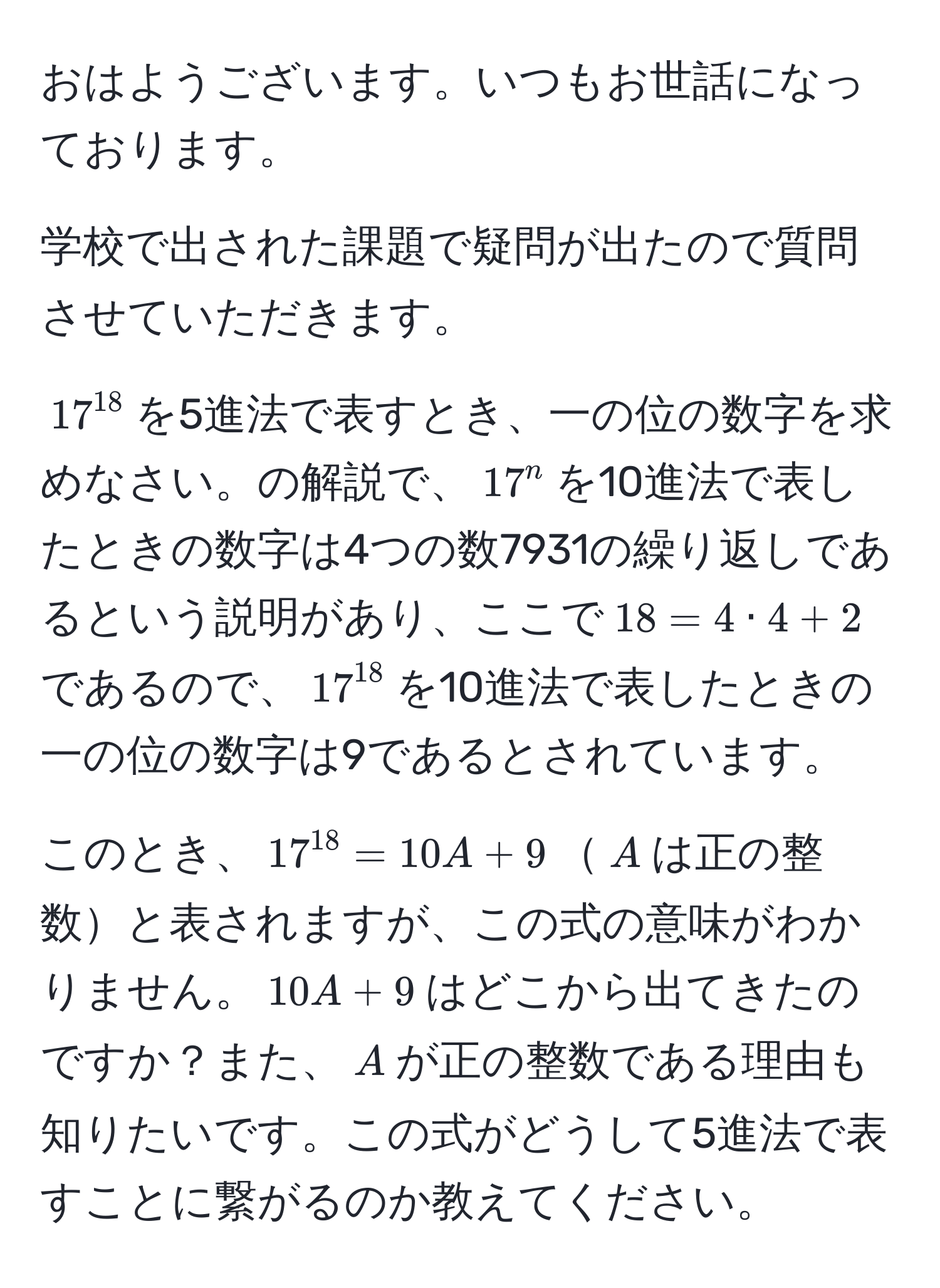 おはようございます。いつもお世話になっております。

学校で出された課題で疑問が出たので質問させていただきます。

$17^(18)$を5進法で表すとき、一の位の数字を求めなさい。の解説で、$17^(n$を10進法で表したときの数字は4つの数7931の繰り返しであるという説明があり、ここで$18=4 · 4+2$であるので、$17^18)$を10進法で表したときの一の位の数字は9であるとされています。

このとき、$17^(18)=10A+9$$A$は正の整数と表されますが、この式の意味がわかりません。$10A+9$はどこから出てきたのですか？また、$A$が正の整数である理由も知りたいです。この式がどうして5進法で表すことに繋がるのか教えてください。