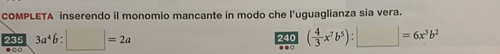 COMPLETA inserendo il monomio mancante in modo che l’uguaglianza sia vera.
235 3a^4b:□ =2a 240 ( 4/3 x^7b^5):□ =6x^3b^2