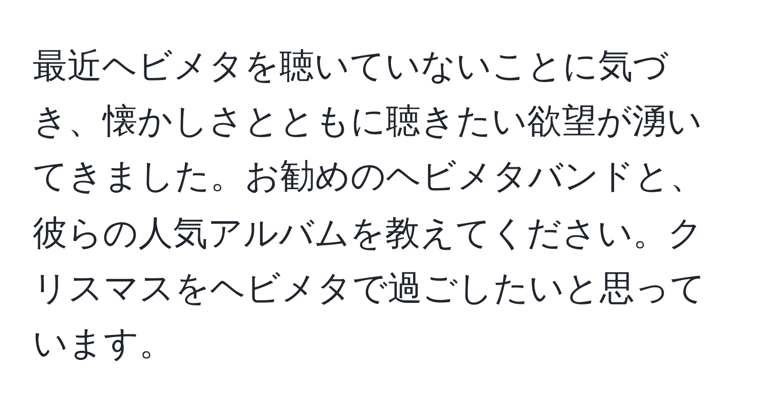 最近ヘビメタを聴いていないことに気づき、懐かしさとともに聴きたい欲望が湧いてきました。お勧めのヘビメタバンドと、彼らの人気アルバムを教えてください。クリスマスをヘビメタで過ごしたいと思っています。