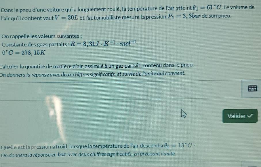 Dans le pneu d'une voiture qui a longuement roulé, la température de l'air atteint θ _1=61°C. Le volume de 
l'air qu'il contient vaut V=30L et l’automobiliste mesure la pression P_1=3 , 3bar de son pneu. 
On rappelle les valeurs suivantes : 
Constante des gazs parfaits : R=8,31J· K^(-1)· mol^(-1)
0°C=273,15K
Calculer la quantité de matière d'air, assimilé à un gaz parfait, contenu dans le pneu. 
On donnera la réponse avec deux chiffres significatifs, et suivie de l'unité qui convient. 
Valider 
Quelle est la pression à froid, lorsque la température de l'air descend aθ _2=13°C ? 
On donnera la réponse en bar avec deux chiffres significatifs, en précisant l'unité.