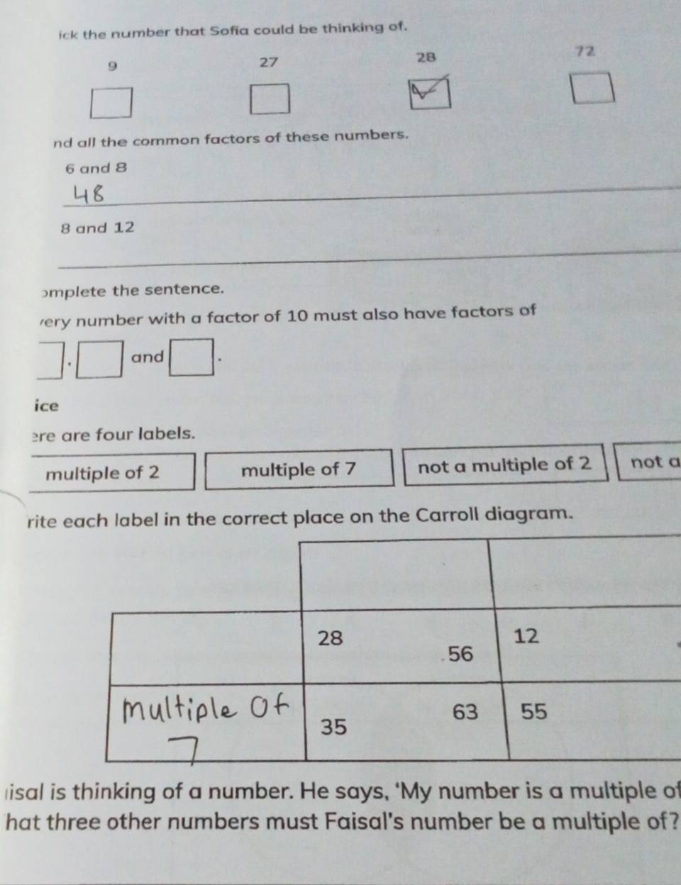 ick the number that Sofia could be thinking of.
72
9
27
28
nd all the common factors of these numbers.
6 and 8
_
8 and 12
_
mplete the sentence.
very number with a factor of 10 must also have factors of
and
ice
ere are four labels.
multiple of 2 multiple of 7 not a multiple of 2 not a
rite each label in the correct place on the Carroll diagram.
≌isal is thinking of a number. He says, ‘My number is a multiple of
hat three other numbers must Faisal's number be a multiple of?