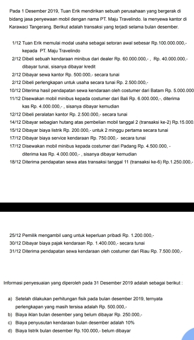 Pada 1 Desember 2019, Tuan Erik mendirikan sebuah perusahaan yang bergerak di
bidang jasa penyewaan mobil dengan nama PT. Maju Travelindo. la menyewa kantor di
Karawaci Tangerang. Berikut adalah transaksi yang terjadi selama bulan desember.
1/12 Tuan Erik memulai modal usaha sebagai setoran awal sebesar Rp.100.000.000,-
kepada PT. Maju Travelindo
2/12 Dibeli sebuah kendaraan minibus dari dealer Rp. 60.000.000,- , Rp. 40.000.000,-
dibayar tunai, sisanya dibayar kredit
2/12 Dibayar sewa kantor Rp. 500.000,- secara tunai
2/12 Dibeli perlengkapan untuk usaha secara tunai Rp. 2.500.000,-
10/12 Diterima hasil pendapatan sewa kendaraan oleh costumer dari Batam Rp. 5.000.000
11/12 Disewakan mobil minibus kepada costumer dari Bali Rp. 6.000.000,-, diterima
kas Rp. 4.000.000.- , sisanya dibayar kemudian
12/12 Dibeli peralatan kantor Rp. 2.500.000,- secara tunai
14/12 Dibayar sebagian hutang atas pembelian mobil tanggal 2 (transaksi ke-2) Rp.15.000.
15/12 Dibayar biaya listrik Rp. 200.000,- untuk 2 minggu pertama secara tunai
17/12 Dibayar biaya service kendaraan Rp. 750.000,- secara tunai
17/12 Disewakan mobil minibus kepada costumer dari Padang Rp. 4.500.000, -
diterima kas Rp. 4.000.000,- , sisanya dibayar kemudian
18/12 Diterima pendapatan sewa atas transaksi tanggal 11 (transaksi ke-6) Rp.1.250.000,-
25/12 Pemilik mengambil uang untuk keperluan pribadi Rp. 1.200.000,-
30/12 Dibayar biaya pajak kendaraan Rp. 1.400.000,- secara tunai
31/12 Diterima pendapatan sewa kendaraan oleh costumer dari Riau Rp. 7.500.000,-
Informasi penyesuaian yang diperoleh pada 31 Desember 2019 adalah sebagai berikut :
a) Setelah dilakukan perhitungan fisik pada bulan desember 2019, temyata
perlengkapan yang masih tersisa adalah Rp. 500.000,-
b) Biaya iklan bulan desember yang belum dibayar Rp. 250.000,-
c) Biaya penyusutan kendaraan bulan desember adalah 10%
d) Biaya listrik bulan desember Rp.100.000,- belum dibayar