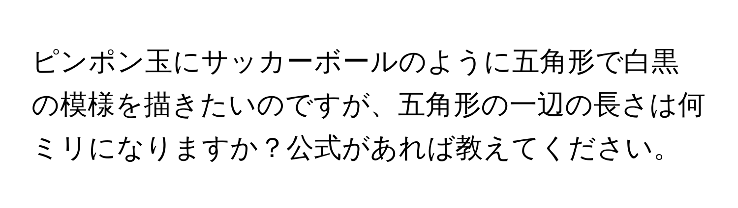 ピンポン玉にサッカーボールのように五角形で白黒の模様を描きたいのですが、五角形の一辺の長さは何ミリになりますか？公式があれば教えてください。