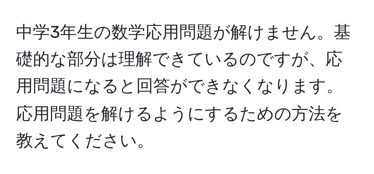 中学3年生の数学応用問題が解けません。基礎的な部分は理解できているのですが、応用問題になると回答ができなくなります。応用問題を解けるようにするための方法を教えてください。