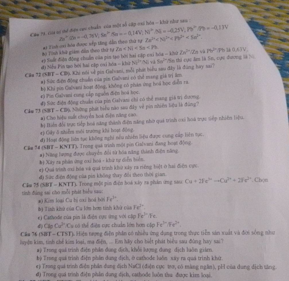 Cầu 71. Gia tị thể điện cực chuẩn của một số cập oxi hóa - khứ như sau :
a) Tính oxi hóa được xếp tăng dẫn theo thứ tự Zn^(2+)/Zn=-0,76V;Sn^(2+)/Sn=-0,14V;Ni^(2+)/Ni=-0,25V;Pb^(2+)/Pb=-0,13V Zn^(2+)
b) Tính khử giám dân theo thứ tự Zn
c) Suất điện động chuẩn của pin tạo bởi hai cặp oxi hóa - khử Zn^(2+)/Zn và Pb^(2+)/Pb là 0.63V.
d) Nếu Pin tạo bởi hai cập oxi hỏa - khử Ni^(2+)/Ni và Sn^(2+) *Sn thi cực âm là Sn, cực dương là Ni
Câu 72 (SBT - CD). Khi nói về pin Galvani, mỗi phát biểu sau đây là đúng hay sai?
a) Sức điện động chuẩn của pin Galvani có thể mang giá trị âm.
b) Khi pin Galvani hoạt động, không có phản ứng hoá học diễn ra.
c) Pin Galvani cung cấp nguồn điện hoá học.
đ) Sức điện động chuẩn của pin Galvani chỉ có thể mang giá trị dương.
Câu 73 (SBT - CD), Những phát biểu nào sau đây về pin nhiên liệu là đúng?
a) Cho hiệu suất chuyển hoá điện năng cao.
b) Biển đổi trực tiếp hoá năng thành điện năng nhờ quá trình oxi hoá trực tiếp nhiên liệu.
c) Gây ô nhiễm môi trường khi hoạt động.
đ) Hoạt động liên tục không nghi nều nhiên liệu được cung cấp liên tục.
Câu 74 (SBT - KNTT). Trong quá trình một pin Galvani đang hoạt động.
a) Năng lượng được chuyển đổi từ hóa năng thành điện năng.
b) Xảy ra phần ứng oxi hoá - khử tự diễn biến.
c) Quá trình oxi hóa và quá trình khử xảy ra riêng biệt ở hai điện cực.
đ) Sức điện động của pin không thay đổi theo thời gian.
Cầu 75 (SBT - KNTT). Trong một pin điện hoá xây ra phản ứng sau: Cu+2Fe^(3+)to Cu^(2+)+2Fe^(2+). Chọn
tính đủng sai cho mỗi phát biểu sau:
a) Kim loại Cu bị oxi hoá bởi Fe^(3+).
b) Tính khử của Cu lớn hơn tính khử của Fe^(2+).
e) Cathode của pin là điện cực ứng với cặp Fe^(3+)/Fe
d) Cập Cu^(2+) Cu có thể điện cực chuẩn lớn hơn cặp Fe^(3+)/Fe^(2+).
Câu 76 (SBT - CTST). Hiện tượng điện phân có nhiều ứng dụng trong thực tiễn sản xuất và đời sống như
luyện kim, tinh chế kim loại, mạ điện, ... Em hãy cho biết phát biểu sau đúng hay sai?
a) Trong quá trình điện phân dung địch, khổi lượng dung dịch luôn giảm.
b) Trong quá trình điện phân dung dịch, ở cathode luôn xây ra quá trình khử.
c) Trong quá trình điện phần dung dịch NaCl (điện cực trơ, có màng ngăn), pH của dung dịch tăng.
d) Trong quá trình điện phân dung dịch, cathode luôn thu được kim loại.
