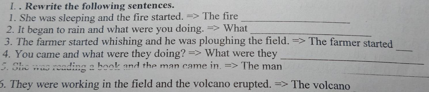 Rewrite the following sentences. 
1. She was sleeping and the fire started. => The fire_ 
2. It began to rain and what were you doing. => What_ 
_ 
3. The farmer started whishing and he was ploughing the field. => The farmer started 
_ 
4. You came and what were they doing? => What were they 
_ 
5. She was reading a book and the man came in. => The man 
6. They were working in the field and the volcano erupted. => The volcano