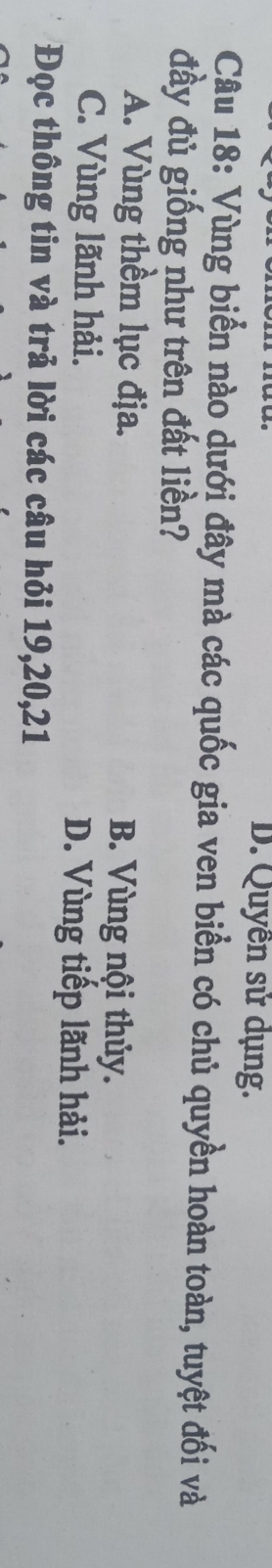 D. Quyền sử dụng.
Câu 18: Vùng biển nào dưới đây mà các quốc gia ven biển có chủ quyền hoàn toàn, tuyệt đối và
đầy đủ giống như trên đất liền?
A. Vùng thềm lục địa. B. Vùng nội thủy.
C. Vùng lãnh hải. D. Vùng tiếp lãnh hải.
Đọc thông tin và trả lời các câu hỏi 19, 20, 21