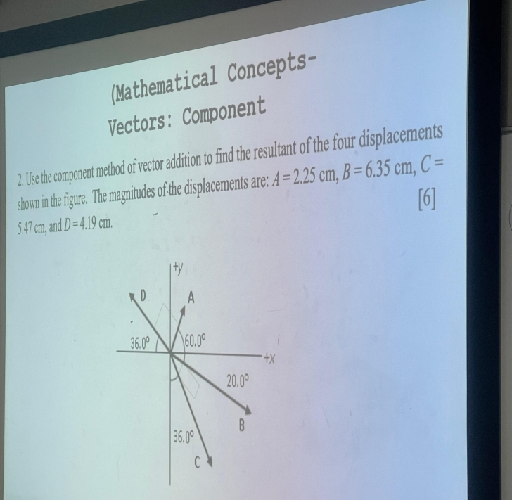 (Mathematical Concepts-
Vectors: Component
2. Use the component method of vector addition to find the resultant of the four displacements
shown in the figure. The magnitudes of the displacements are: A=2.25cm,B=6.35cm,C=
[6]
5.47 cm, and D=4.19cm.