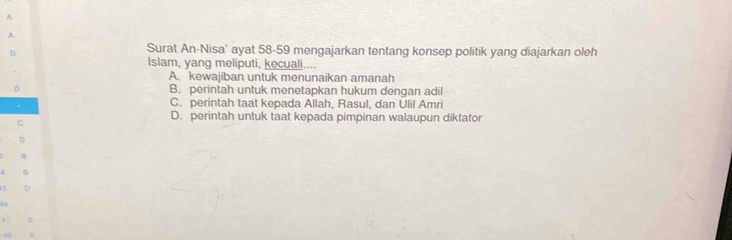 Surat An-Nisa' ayat 58-59 mengajarkan tentang konsep politik yang diajarkan oleh
Islam, yang meliputi, kecuali....
A. kewajiban untuk menunaikan amanah
B. perintah untuk menetapkan hukum dengan adil
C. perintah taat kepada Allah, Rasul, dan Ulil Amri
D. perintah untuk taat kepada pimpinan walaupun diktator

42