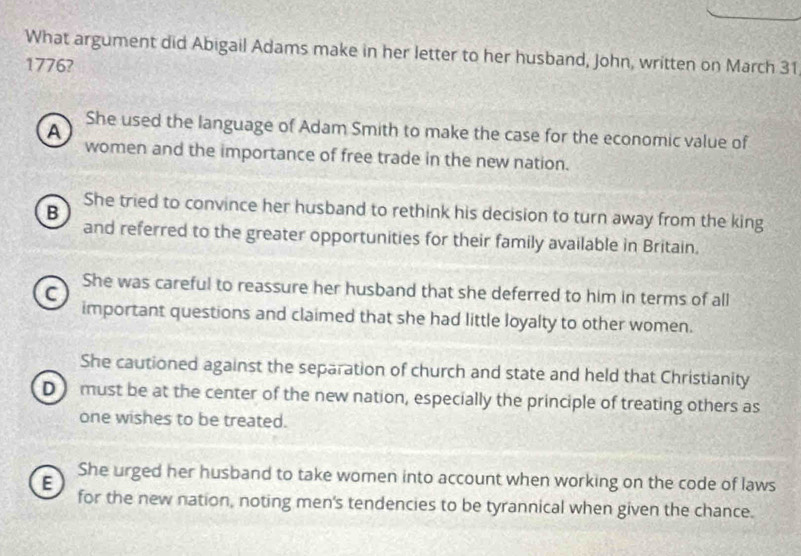 What argument did Abigail Adams make in her letter to her husband, John, written on March 31
1776?
A She used the language of Adam Smith to make the case for the economic value of
women and the importance of free trade in the new nation.
She tried to convince her husband to rethink his decision to turn away from the king
B
and referred to the greater opportunities for their family available in Britain.
She was careful to reassure her husband that she deferred to him in terms of all
C
important questions and claimed that she had little loyalty to other women.
She cautioned against the separation of church and state and held that Christianity
D must be at the center of the new nation, especially the principle of treating others as
one wishes to be treated.
She urged her husband to take women into account when working on the code of laws
E for the new nation, noting men's tendencies to be tyrannical when given the chance.