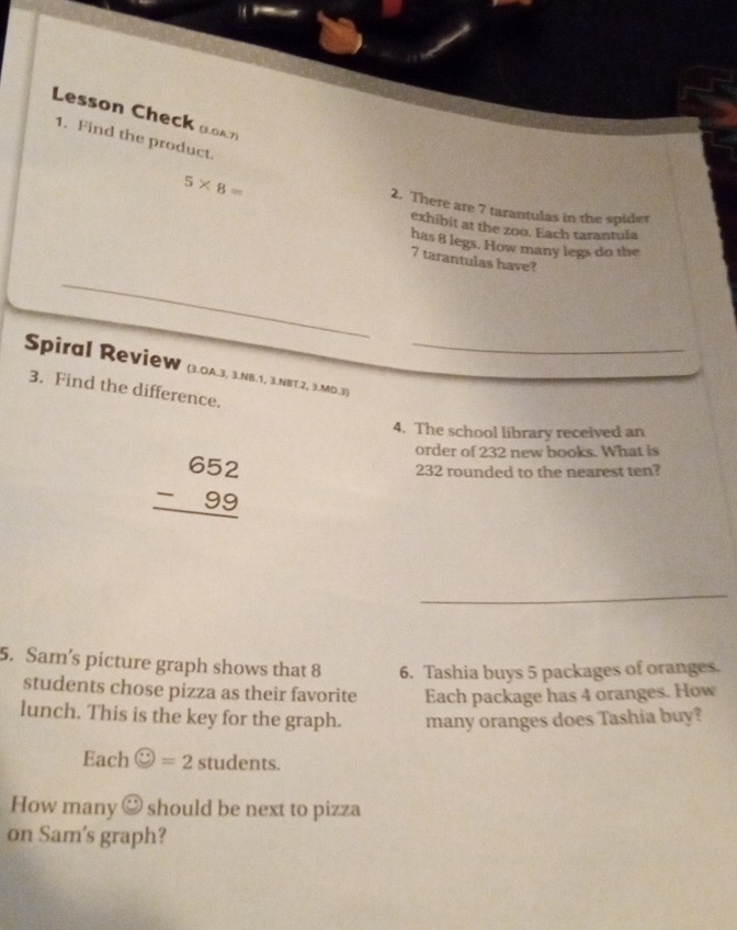 Lesson Check Boat 
1. Find the product.
5* 8=
2. There are 7 tarantulas in the spider 
exhibit at the zoo. Each tarantula 
has 8 legs. How many legs do the
7 tarantulas have? 
_ 
Spiral Review (3.OA.3, 3.NB.1, 3.NBT.2, 3.MD.3)_ 
3. Find the difference. 
4. The school library received an
beginarrayr 652 -99 hline endarray
order of 232 new books. What is
232 rounded to the nearest ten? 
_ 
5. Sam's picture graph shows that 8 6. Tashia buys 5 packages of oranges. 
students chose pizza as their favorite Each package has 4 oranges. How 
lunch. This is the key for the graph. many oranges does Tashia buy? 
Each odot =2students. 
How many odot should be next to pizza 
on Sam's graph?