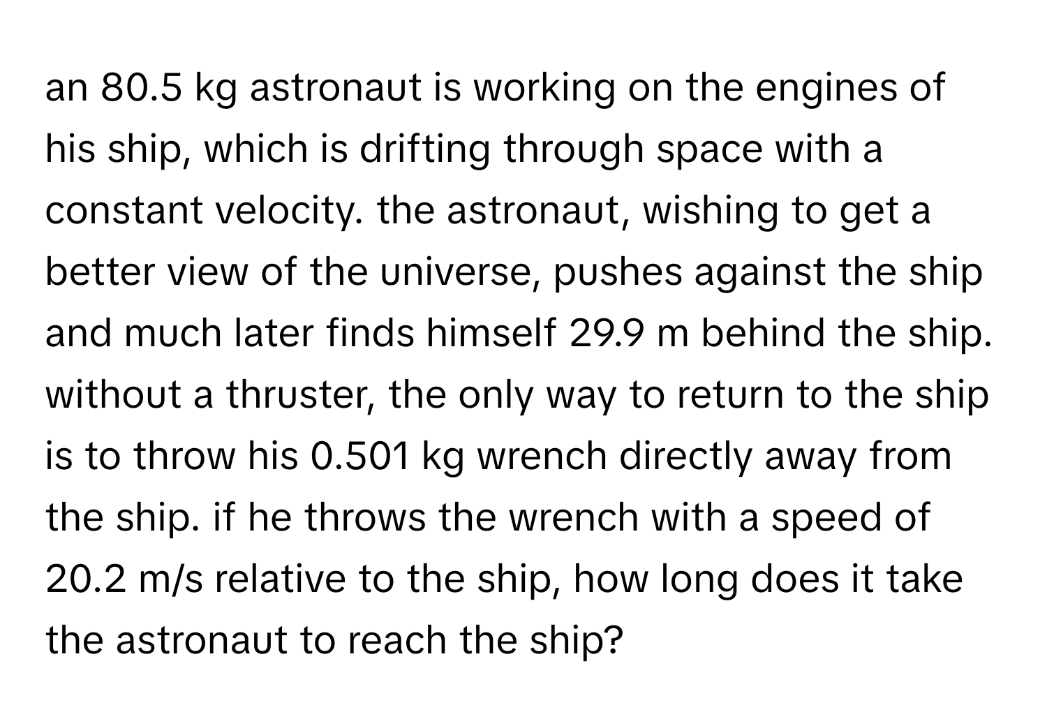 an 80.5 kg astronaut is working on the engines of his ship, which is drifting through space with a constant velocity. the astronaut, wishing to get a better view of the universe, pushes against the ship and much later finds himself 29.9 m behind the ship. without a thruster, the only way to return to the ship is to throw his 0.501 kg wrench directly away from the ship. if he throws the wrench with a speed of 20.2 m/s relative to the ship, how long does it take the astronaut to reach the ship?