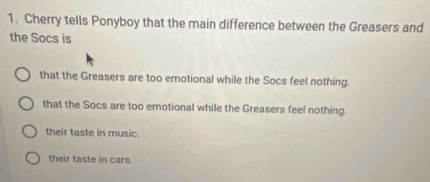 Cherry tells Ponyboy that the main difference between the Greasers and
the Socs is
that the Greasers are too emotional while the Socs feel nothing.
that the Socs are too emotional while the Greasers feel nothing.
their taste in music.
their taste in cars.