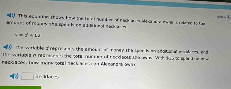 Video ⑥
This equation shows how the total number of necklaces Alexandra owns is related to the
amount of money she spends on additional necklaces.
n=d+62
The variable d represents the amount of money she spends on additional necklaces, and
the variable n represents the total number of necklaces she owns. With $16 to spend on new
necklaces, how many total necklaces can Alexandra own?
D) □ necklaces