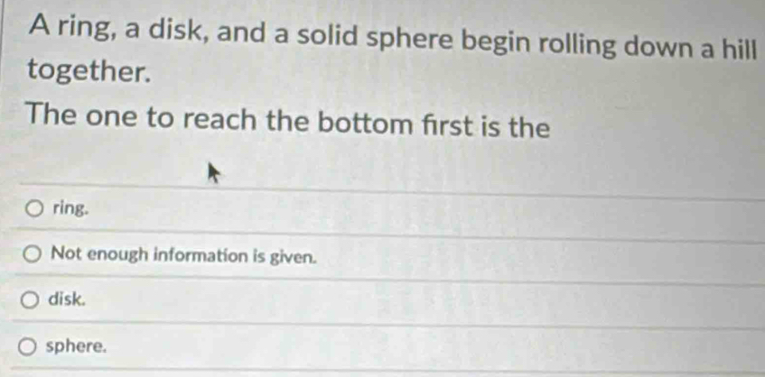 A ring, a disk, and a solid sphere begin rolling down a hill
together.
The one to reach the bottom first is the
ring.
Not enough information is given.
disk.
sphere.