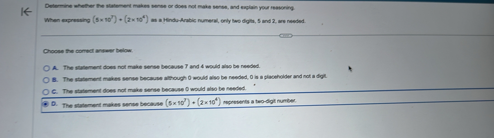 Determine whether the statement makes sense or does not make sense, and explain your reasoning.
When expressing (5* 10^7)+(2* 10^4) as a Hindu-Arabic numeral, only two digits, 5 and 2, are needed.
Choose the correct answer below.
A. The statement does not make sense because 7 and 4 would also be needed.
B. The statement makes sense because although 0 would also be needed, 0 is a placeholder and not a digit.
C. The statement does not make sense because ( would also be needed.
D. The statement makes sense because (5* 10^7)+(2* 10^4) represents a two-digit number.