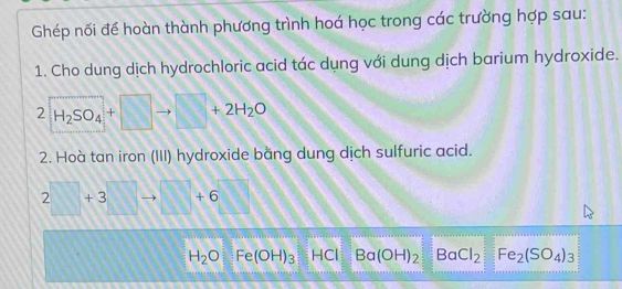 Ghép nối để hoàn thành phương trình hoá học trong các trường hợp sau: 
1. Cho dung dịch hydrochloric acid tác dụng với dung dịch barium hydroxide. 
2 H_2SO_4+□ □ +2H_2O
2. Hoà tan iron (III) hydroxide bằng dung dịch sulfuric acid.
2□ +3 to □ +6
H_2O Fe(OH)_3 HCI Ba(OH)_2 BaCl_2 Fe_2(SO_4)_3