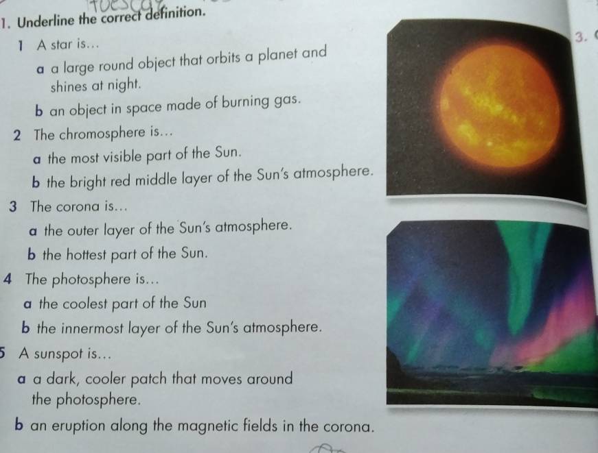 Underline the correct definition.
1 A star is...
a a large round object that orbits a planet and3.
shines at night.
b an object in space made of burning gas.
2 The chromosphere is...
a the most visible part of the Sun.
b the bright red middle layer of the Sun's atmosphere
3 The corona is...
a the outer layer of the Sun's atmosphere.
b the hottest part of the Sun.
4 The photosphere is...
a the coolest part of the Sun
b the innermost layer of the Sun's atmosphere.
5 A sunspot is..
a a dark, cooler patch that moves around
the photosphere.
b an eruption along the magnetic fields in the corona.