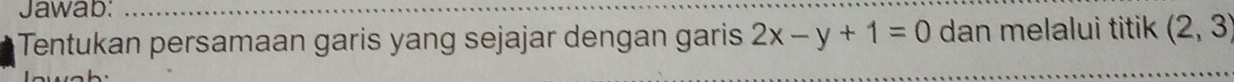 Jawab: 
Tentukan persamaan garis yang sejajar dengan garis 2x-y+1=0 dan melalui titik (2,3)