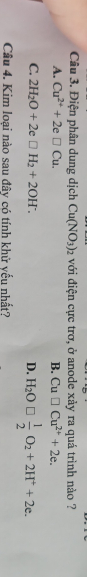 Điện phân dung dịch Cu(NO_3)_2 với điện cực trơ, ở anode xảy ra quá trình nào ?
A. Cu^(2+)+2e□ Cu. B. Cu□ Cu^(2+)+2e.
C. 2H_2O+2e□ H_2+2OH^-. D. H_2O□  1/2 O_2+2H^++2e. 
Câu 4. Kim loại nào sau đây có tính khử yếu nhất?